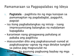 1. Pagtatala – paglilista ito ng mga kaisipan sa
pamamagitan ng pagdadaglat, pagguhit,
pagsipi
- isa itong pagbabalangkas ng iniisip – isang
impresyunistang balangkas na malalaman
kapagdaka
- karaniwan nang ginagawang pahalang at
pababa ang paglilista
- masusundan dito ang pagkakasunud-sunod at
pagkakaugnay-ugnay ng mga detalye tungkol
sa paksa pag magsusulat na
- hindi pa ito gaanong pagbuong baybay ng mga
salita 30
 
