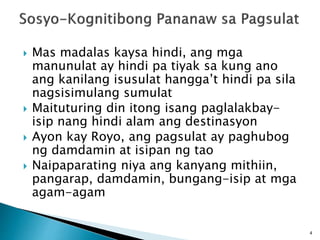  Mas madalas kaysa hindi, ang mga
manunulat ay hindi pa tiyak sa kung ano
ang kanilang isusulat hangga’t hindi pa sila
nagsisimulang sumulat
 Maituturing din itong isang paglalakbay-
isip nang hindi alam ang destinasyon
 Ayon kay Royo, ang pagsulat ay paghubog
ng damdamin at isipan ng tao
 Naipaparating niya ang kanyang mithiin,
pangarap, damdamin, bungang-isip at mga
agam-agam
4
 