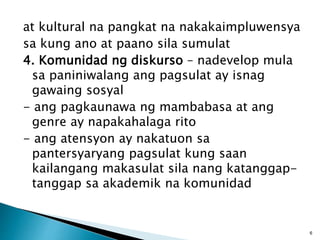 at kultural na pangkat na nakakaimpluwensya
sa kung ano at paano sila sumulat
4. Komunidad ng diskurso – nadevelop mula
sa paniniwalang ang pagsulat ay isnag
gawaing sosyal
- ang pagkaunawa ng mambabasa at ang
genre ay napakahalaga rito
- ang atensyon ay nakatuon sa
pantersyaryang pagsulat kung saan
kailangang makasulat sila nang katanggap-
tanggap sa akademik na komunidad
6
 
