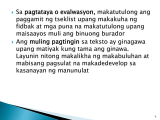  Sa pagtataya o evalwasyon, makatutulong ang
paggamit ng tseklist upang makakuha ng
fidbak at mga puna na makatutulong upang
maisaayos muli ang binuong burador
 Ang muling pagtingin sa teksto ay ginagawa
upang matiyak kung tama ang ginawa.
Layunin nitong makalikha ng makabuluhan at
mabisang pagsulat na makadedevelop sa
kasanayan ng manunulat
9
 