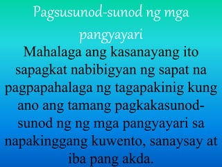 Pagsusunod-sunod ng mga
pangyayari
Mahalaga ang kasanayang ito
sapagkat nabibigyan ng sapat na
pagpapahalaga ng tagapakinig kung
ano ang tamang pagkakasunod-
sunod ng ng mga pangyayari sa
napakinggang kuwento, sanaysay at
iba pang akda.
 