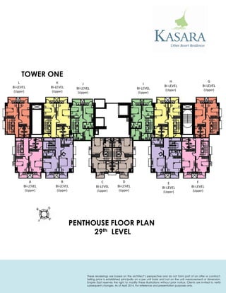 TOWER ONE 
PENTHOUSE FLOOR PLAN 
29th LEVEL 
G 
BI-LEVEL 
(Upper) 
H 
BI-LEVEL 
(Upper) 
I 
BI-LEVEL 
(Upper) 
J 
BI-LEVEL 
(Upper) 
K 
BI-LEVEL 
(Upper) 
L 
BI-LEVEL 
(Upper) 
A 
BI-LEVEL 
(Upper) 
B 
BI-LEVEL 
(Upper) 
C 
BI-LEVEL 
(Upper) 
D 
BI-LEVEL 
(Upper) 
E 
BI-LEVEL 
(Upper) 
F 
BI-LEVEL 
(Upper) 
These renderings are based on the architect’s perspective and do not form part of an offer or contract. Selling price is established principally on a per unit basis and not on the unit measurement or dimension. Empire East reserves the right to modify these illustrations without prior notice. Clients are invited to verify subsequent changes. As of April 2014. For reference and presentation purposes only.  