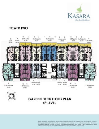 GARDEN DECK FLOOR PLAN 
4th LEVEL 
P 
2 BR-balcony 
58.68 
Q R 
1 BR-balcony 
31.36 
S 
studio 
22.50 
T 
studio 
22.50 
U 
studio 
22.50 
V 
studio 
22.50 
W X 
1 BR-balcony 
31.36 
Y 
2 BR-balcony 
58.68 
A 
2 BR-patio 
38.00 
B 
studio-patio 
28.50 
D C 
1 BR-patio 
35.00 
F E 
studio-patio 
28.50 
I H G 
studio-patio 
30.00 
K J 
studio-patio 
28.50 
M L 
1 BR-patio 
35.00 
N 
studio 
22.50 
O 
2 BR 
30.00 
TOWER TWO 
These renderings are based on the architect’s perspective and do not form part of an offer or contract. Selling price is established principally on a per unit basis and not on the unit measurement or dimension. Empire East reserves the right to modify these illustrations without prior notice. Clients are invited to verify subsequent changes. As of April 2014. For reference and presentation purposes only.  