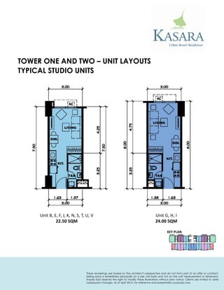 TOWER ONE AND TWO – UNIT LAYOUTS 
Unit B, E, F, J, K, N, S, T, U, V 
22.50 SQM 
Unit G, H, I 
24.00 SQM 
KEY PLAN 
TYPICAL STUDIO UNITS 
These renderings are based on the architect’s perspective and do not form part of an offer or contract. Selling price is established principally on a per unit basis and not on the unit measurement or dimension. Empire East reserves the right to modify these illustrations without prior notice. Clients are invited to verify subsequent changes. As of April 2014. For reference and presentation purposes only.  