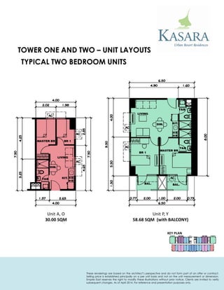 KEY PLAN 
TYPICAL TWO BEDROOM UNITS 
Unit A, O 
30.00 SQM 
Unit P, Y 
58.68 SQM (with BALCONY) 
TOWER ONE AND TWO – UNIT LAYOUTS 
These renderings are based on the architect’s perspective and do not form part of an offer or contract. Selling price is established principally on a per unit basis and not on the unit measurement or dimension. Empire East reserves the right to modify these illustrations without prior notice. Clients are invited to verify subsequent changes. As of April 2014. For reference and presentation purposes only.  