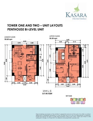 PENTHOUSE BI-LEVEL UNIT 
KEY PLAN 
Unit L, G 
117.06 SQM 
UPPER FLOOR 
58.38 sqm 
LOWER FLOOR 
58.68 sqm 
TOWER ONE AND TWO – UNIT LAYOUTS 
These renderings are based on the architect’s perspective and do not form part of an offer or contract. Selling price is established principally on a per unit basis and not on the unit measurement or dimension. Empire East reserves the right to modify these illustrations without prior notice. Clients are invited to verify subsequent changes. As of April 2014. For reference and presentation purposes only.  