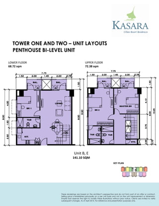 PENTHOUSE BI-LEVEL UNIT 
KEY PLAN 
Unit B, E 
141.10 SQM 
LOWER FLOOR 
68.72 sqm 
UPPER FLOOR 
72.38 sqm 
TOWER ONE AND TWO – UNIT LAYOUTS 
These renderings are based on the architect’s perspective and do not form part of an offer or contract. Selling price is established principally on a per unit basis and not on the unit measurement or dimension. Empire East reserves the right to modify these illustrations without prior notice. Clients are invited to verify subsequent changes. As of April 2014. For reference and presentation purposes only.  