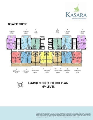 F 
2 BR-bal 
57.60 
E 
2 BR-bal 
61.10 
D 
1 BR 
44.80 
C 
1 BR 
44.80 
B 
2 BR-bal 
61.10 
A 
2 BR-bal 
57.60 
G 
2 BR-patio 
70.00 
K L 
1BR-patio 
45.00 
M N 
studio-patio 
28.50 
O 
2 BR-patio 
70.00 
P 
2 BR-patio 
70.00 
H 
2 BR-patio 
70.00 
I J 
studio-patio 
28.50 
GARDEN DECK FLOOR PLAN 
4th LEVEL 
TOWER THREE 
These renderings are based on the architect’s perspective and do not form part of an offer or contract. Selling price is established principally on a per unit basis and not on the unit measurement or dimension. Empire East reserves the right to modify these illustrations without prior notice. Clients are invited to verify subsequent changes. As of April 2014. For reference and presentation purposes only.  