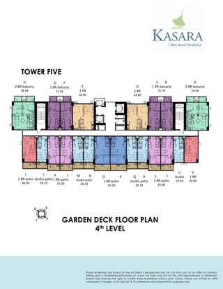 A 
2 BR-balcony 
58.68 
C B 
1 BR-balcony 
31.36 
D 
1 BR 
44.80 
E 
1 BR 
44.80 
G F 
1 BR-balcony 
31.36 
H 
2 BR-balcony 
58.68 
I 
1 BR-patio 
38.00 
J 
studio-patio 
28.33 
K L 
1 BR-patio 
35.00 
M N 
studio-patio 
28.33 
O P 
1 BR-patio 
45.00 
Q R 
studio-patio 
28.33 
S T 
1 BR-patio 
35.00 
U 
studio 
22.50 
V 
1 BR 
30.00 
TOWER FIVE 
GARDEN DECK FLOOR PLAN 
4th LEVEL 
These renderings are based on the architect’s perspective and do not form part of an offer or contract. Selling price is established principally on a per unit basis and not on the unit measurement or dimension. Empire East reserves the right to modify these illustrations without prior notice. Clients are invited to verify subsequent changes. As of April 2014. For reference and presentation purposes only.  