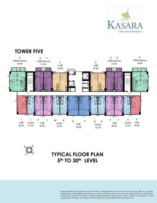 TOWER FIVE 
TYPICAL FLOOR PLAN 
5th TO 30th LEVEL 
A 
2 BR-balcony 
58.68 
C B 
1 BR-balcony 
31.36 
D 
1 BR 
44.80 
E 
1 BR 
44.80 
G F 
1 BR-balcony 
31.36 
H 
2 BR-balcony 
58.68 
I 
1 BR 
30.00 
J 
studio 
22.50 
K L 
1 BR 
28.00 
M N 
studio 
22.50 
O P 
1 BR 
36.00 
Q R 
studio 
22.50 
S T 
1 BR 
28.00 
U 
studio 
22.50 
V 
1 BR 
30.00 
These renderings are based on the architect’s perspective and do not form part of an offer or contract. Selling price is established principally on a per unit basis and not on the unit measurement or dimension. Empire East reserves the right to modify these illustrations without prior notice. Clients are invited to verify subsequent changes. As of April 2014. For reference and presentation purposes only.  
