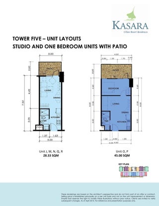 STUDIO AND ONE BEDROOM UNITS WITH PATIO 
Unit J, M, N, Q, R 
28.33 SQM 
TOWER FIVE – UNIT LAYOUTS 
KEY PLAN 
Unit O, P 
45.00 SQM 
These renderings are based on the architect’s perspective and do not form part of an offer or contract. Selling price is established principally on a per unit basis and not on the unit measurement or dimension. Empire East reserves the right to modify these illustrations without prior notice. Clients are invited to verify subsequent changes. As of April 2014. For reference and presentation purposes only.  