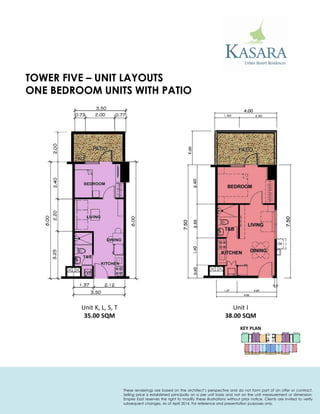 ONE BEDROOM UNITS WITH PATIO 
Unit K, L, S, T 
35.00 SQM 
Unit I 
38.00 SQM 
TOWER FIVE – UNIT LAYOUTS 
KEY PLAN 
These renderings are based on the architect’s perspective and do not form part of an offer or contract. Selling price is established principally on a per unit basis and not on the unit measurement or dimension. Empire East reserves the right to modify these illustrations without prior notice. Clients are invited to verify subsequent changes. As of April 2014. For reference and presentation purposes only.  
