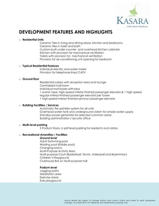 DEVELOPMENT FEATURES AND HIGHLIGHTS 
oResidential Units Ceramic Tiles in living and dining areas, kitchen and bedrooms. Ceramic tiles in toilet and bath Custom-built under-counter and overhead kitchen cabinets Kitchen with provision for mechanical ventilation Toilets with provision for mechanical ventilation Provision for air-conditioning unit opening for bedroom 
oTypical Residential Features Individual electric and water meter Provision for telephone lines/ CATV 
oGround floor Residential Lobby with reception area and lounge Centralized mail room Individual mail boxes with keys 1 scenic type, high-speed interior-finished passenger elevator & 1 high-speed regular interior-finished passenger elevator per Tower 1 high-speed interior-finished service/ passenger elevator 
oBuilding Facilities / Services Automatic fire sprinkler system for all units Overhead water tank and underground cistern for ample water supply Standby power generator for selected common areas Building administration / security office 
oMulti-level parking 3 Podium floors, 6 split level parking for residents and visitors 
oRecreational Amenities / Facilities Ground level Adult Swimming pool Wading pool (Kiddie pool) Changing rooms Multi-Purpose Activity Area Multi-purpose Court (Basketball, Tennis, Volleyball and Badminton) Children’s Playground Clubhouse Bar w/ Multi-purpose hall Podium level Jogging paths Meditation area Exercise areas Kids playground 
Above details are subject to change without prior notice. Clients are invited to verify subsequent changes. As of April 2014. For reference and presentation purposes only. 