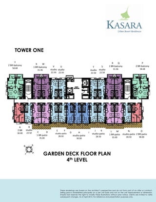 P 
2 BR-balcony 
58.68 
R Q 
1 BR-balcony 
31.36 
S 
studio 
22.50 
T 
studio 
22.50 
U 
studio 
22.50 
V 
studio 
22.50 
X W 
1 BR-balcony 
31.36 
Y 
2 BR-balcony 
58.68 
A 
2 BR 
30.00 
B 
studio 
22.50 
C D 
1 BR-patio 
35.00 
E F 
studio-patio 
28.50 
G H I 
studio-patio 
30.00 
J K 
studio-patio 
28.50 
L M 
1 BR-patio 
35.00 
N 
studio-patio 
28.50 
O 
2 BR-patio 
38.00 
TOWER ONE 
GARDEN DECK FLOOR PLAN 
4th LEVEL 
These renderings are based on the architect’s perspective and do not form part of an offer or contract. Selling price is established principally on a per unit basis and not on the unit measurement or dimension. Empire East reserves the right to modify these illustrations without prior notice. Clients are invited to verify subsequent changes. As of April 2014. For reference and presentation purposes only.  