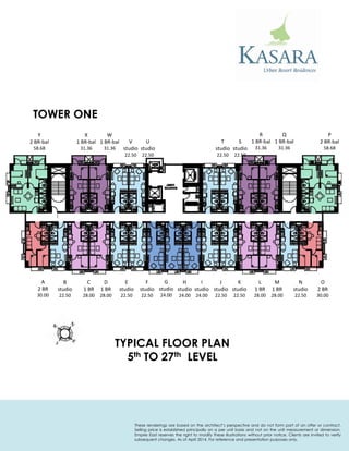TOWER ONE 
TYPICAL FLOOR PLAN 
5th TO 27th LEVEL 
P 
2 BR-bal 
58.68 
Q 
1 BR-bal 
31.36 
R 
1 BR-bal 
31.36 
S 
studio 
22.50 
T 
studio 
22.50 
U 
studio 
22.50 
V 
studio 
22.50 
W 
1 BR-bal 
31.36 
X 
1 BR-bal 
31.36 
Y 
2 BR-bal 
58.68 
A 
2 BR 
30.00 
B 
studio 
22.50 
C 
1 BR 
28.00 
D 
1 BR 
28.00 
E 
studio 
22.50 
G 
studio 
24.00 
I 
studio 
24.00 
K 
studio 
22.50 
M 
1 BR 
28.00 
N 
studio 
22.50 
O 
2 BR 
30.00 
F 
studio 
22.50 
H 
studio 
24.00 
J 
studio 
22.50 
L 
1 BR 
28.00 
These renderings are based on the architect’s perspective and do not form part of an offer or contract. 
Selling price is established principally on a per unit basis and not on the unit measurement or dimension. 
Empire East reserves the right to modify these illustrations without prior notice. Clients are invited to verify 
subsequent changes. As of April 2014. For reference and presentation purposes only. 
 