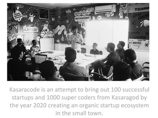 Kasaracode is a non-profit organization which aims
to bring out 100 successful startups and 1000 super
coders from Kasaragod by the year 2020 creating an
organic startup ecosystem in the small town.

 