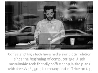 Coffee and high tech have had a symbiotic relation
since the beginning of computer age. A self
sustainable tech friendly coffee shop in the plans
with free Wi-Fi, good company and caffeine on tap

 
