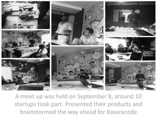 A meet up was held on September 8, around 10
startups took part. Presented their products and
brainstormed the way ahead for Kasaracode

 