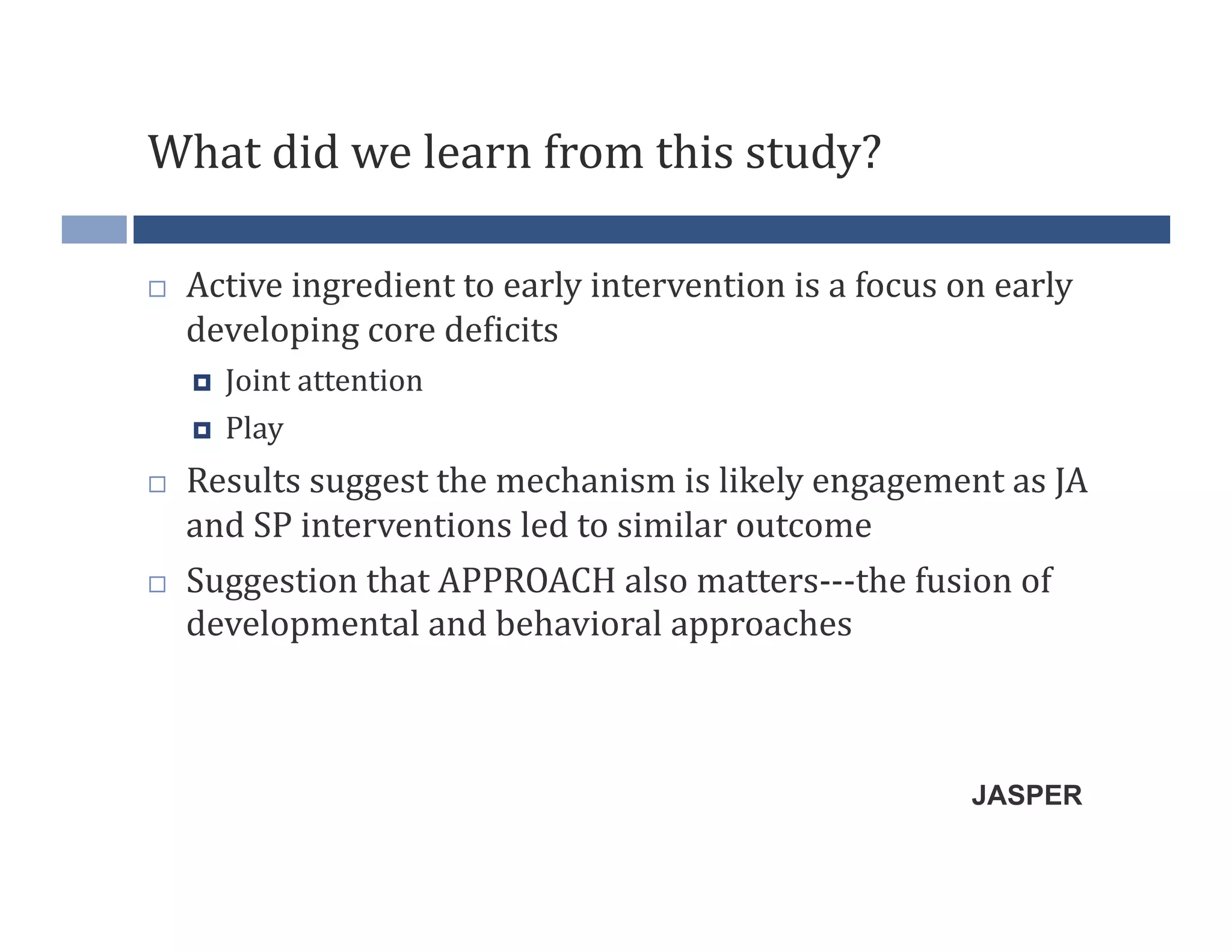 What	
  did	
  we	
  learn	
  from	
  this	
  study?	
  

    Active	
  ingredient	
  to	
  early	
  intervention	
  is	
  a	
  focus	
  on	
  early	
  
     developing	
  core	
  de?icits	
  
         Joint	
  attention	
  
         Play	
  
    Results	
  suggest	
  the	
  mechanism	
  is	
  likely	
  engagement	
  as	
  JA	
  
     and	
  SP	
  interventions	
  led	
  to	
  similar	
  outcome	
  
    Suggestion	
  that	
  APPROACH	
  also	
  matters-­‐-­‐-­‐the	
  fusion	
  of	
  
     developmental	
  and	
  behavioral	
  approaches	
  



                                                                                   JASPER
 