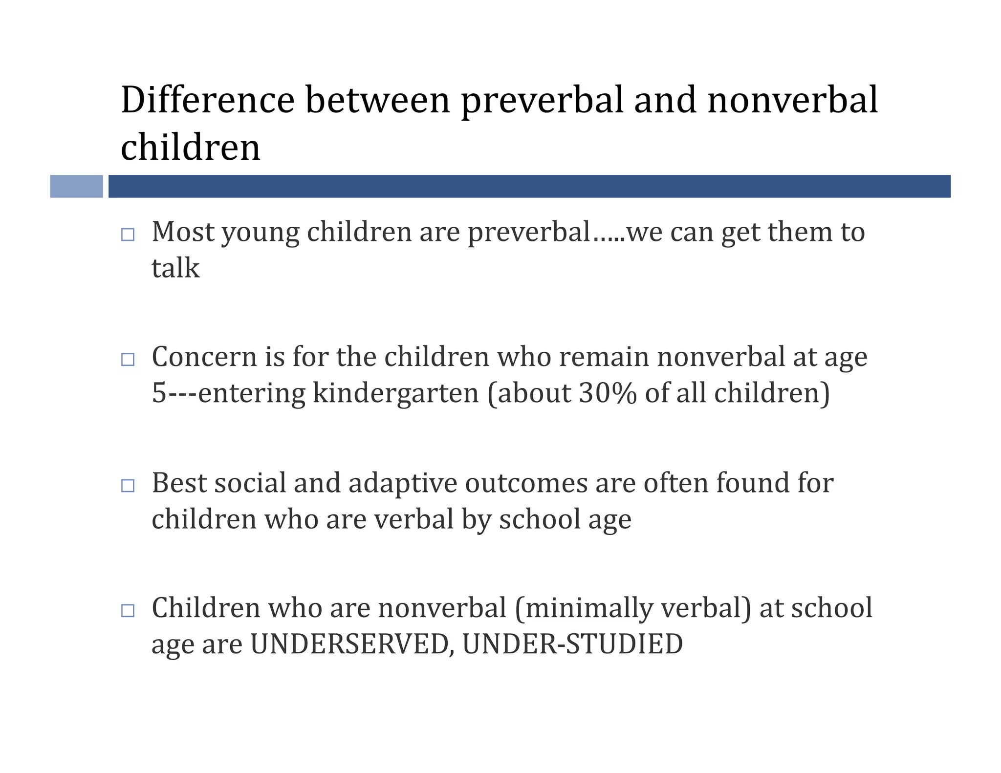 Difference	
  between	
  preverbal	
  and	
  nonverbal	
  
children	
  

    Most	
  young	
  children	
  are	
  preverbal…..we	
  can	
  get	
  them	
  to	
  
     talk	
  

    Concern	
  is	
  for	
  the	
  children	
  who	
  remain	
  nonverbal	
  at	
  age	
  
     5-­‐-­‐-­‐entering	
  kindergarten	
  (about	
  30%	
  of	
  all	
  children)	
  

    Best	
  social	
  and	
  adaptive	
  outcomes	
  are	
  often	
  found	
  for	
  
     children	
  who	
  are	
  verbal	
  by	
  school	
  age	
  

    Children	
  who	
  are	
  nonverbal	
  (minimally	
  verbal)	
  at	
  school	
  
     age	
  are	
  UNDERSERVED,	
  UNDER-­‐STUDIED	
  
 