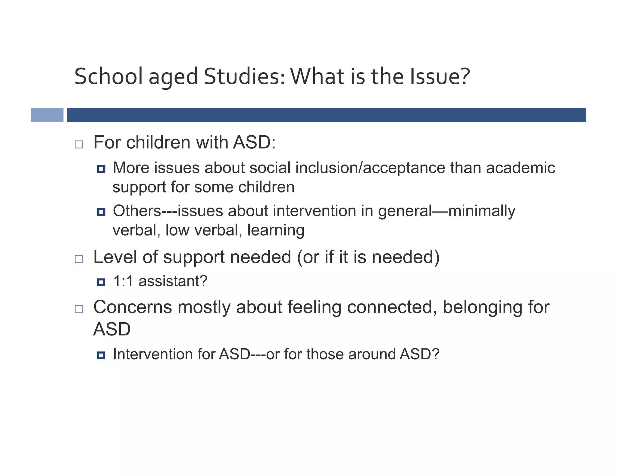 School	
  aged	
  Studies:	
  What	
  is	
  the	
  Issue?	
  

    For children with ASD:
       More issues about social inclusion/acceptance than academic
        support for some children
       Others---issues about intervention in general—minimally
        verbal, low verbal, learning
    Level of support needed (or if it is needed)
         1:1 assistant?
    Concerns mostly about feeling connected, belonging for
     ASD
         Intervention for ASD---or for those around ASD?
 