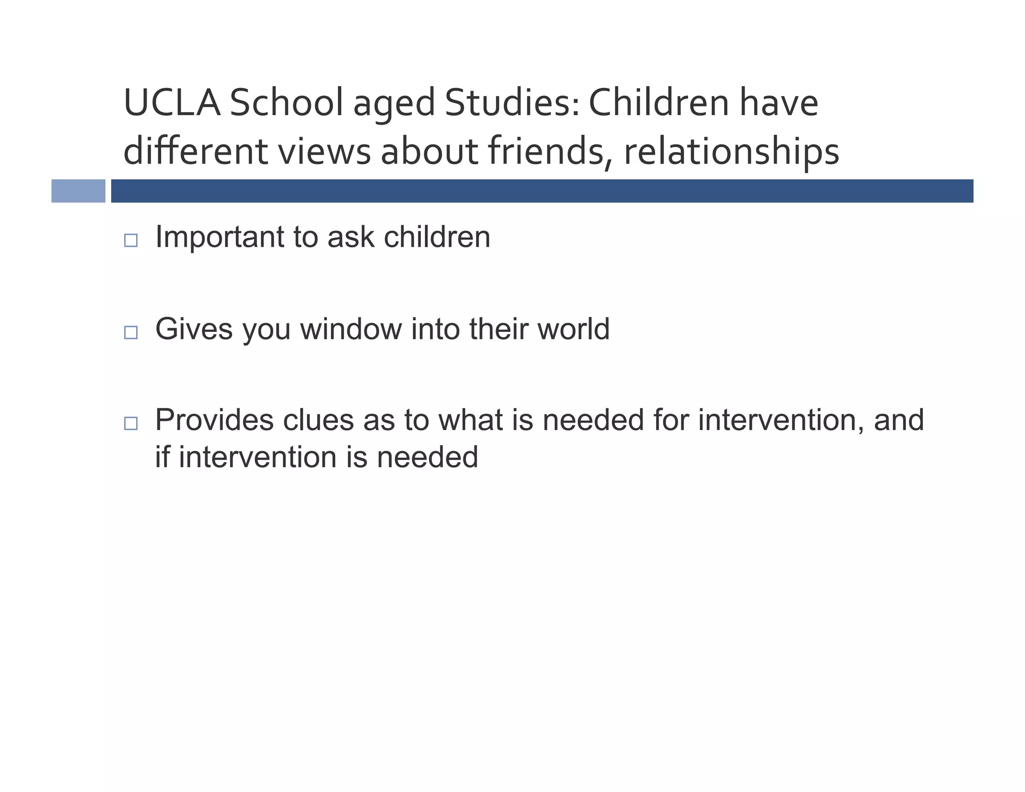 UCLA	
  School	
  aged	
  Studies:	
  Children	
  have	
  
diﬀerent	
  views	
  about	
  friends,	
  relationships	
  

    Important to ask children

    Gives you window into their world

    Provides clues as to what is needed for intervention, and
     if intervention is needed
 