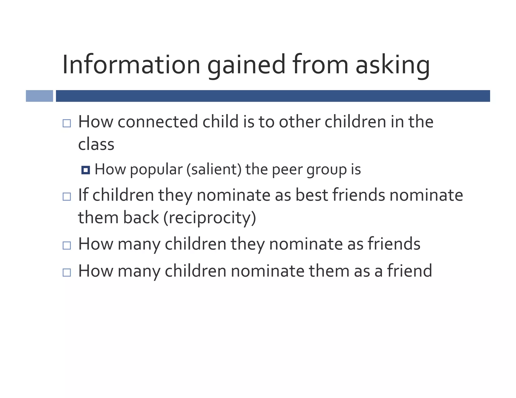 Information	
  gained	
  from	
  asking	
  
    How	
  connected	
  child	
  is	
  to	
  other	
  children	
  in	
  the	
  
     class	
  
       How	
  popular	
  (salient)	
  the	
  peer	
  group	
  is	
  

  If	
  children	
  they	
  nominate	
  as	
  best	
  friends	
  nominate	
  
   them	
  back	
  (reciprocity)	
  
  How	
  many	
  children	
  they	
  nominate	
  as	
  friends	
  	
  

  How	
  many	
  children	
  nominate	
  them	
  as	
  a	
  friend	
  
 