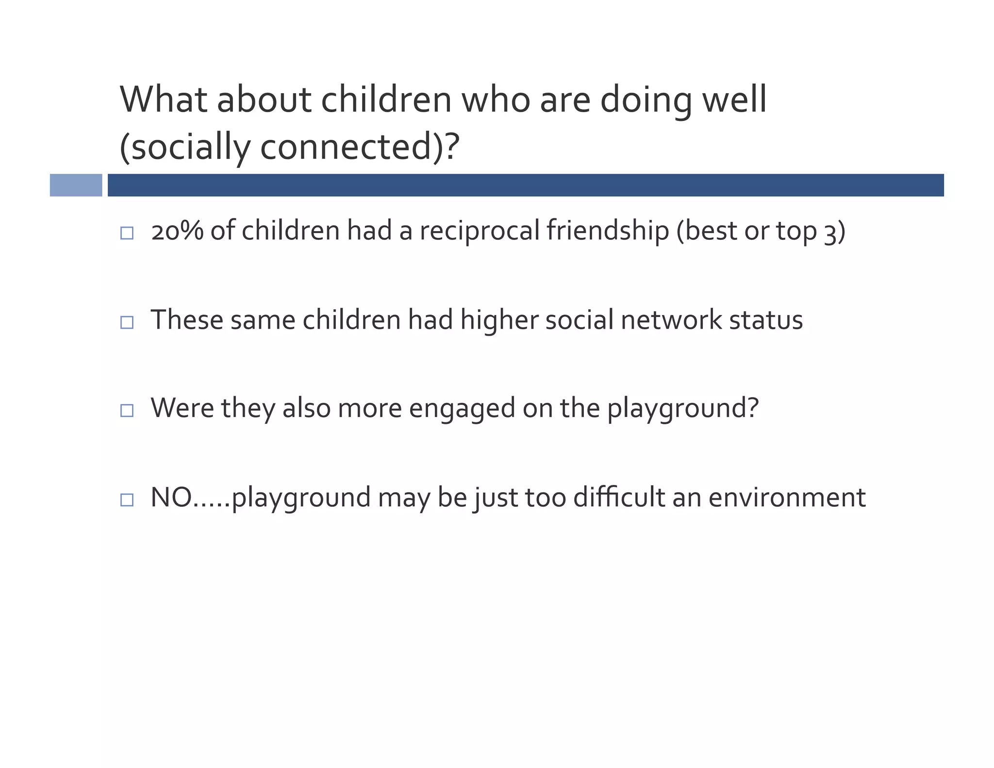 What	
  about	
  children	
  who	
  are	
  doing	
  well	
  
(socially	
  connected)?	
  

    20%	
  of	
  children	
  had	
  a	
  reciprocal	
  friendship	
  (best	
  or	
  top	
  3)	
  

    These	
  same	
  children	
  had	
  higher	
  social	
  network	
  status	
  

    Were	
  they	
  also	
  more	
  engaged	
  on	
  the	
  playground?	
  

    NO…..playground	
  may	
  be	
  just	
  too	
  diﬃcult	
  an	
  environment	
  
 