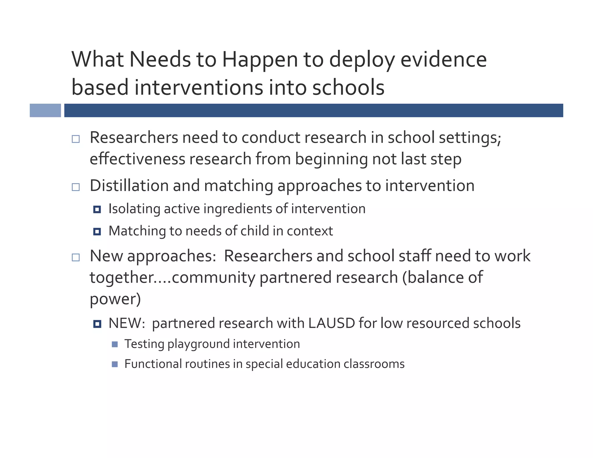 What	
  Needs	
  to	
  Happen	
  to	
  deploy	
  evidence	
  
based	
  interventions	
  into	
  schools	
  

    Researchers	
  need	
  to	
  conduct	
  research	
  in	
  school	
  settings;	
  
     eﬀectiveness	
  research	
  from	
  beginning	
  not	
  last	
  step	
  
    Distillation	
  and	
  matching	
  approaches	
  to	
  intervention	
  
         Isolating	
  active	
  ingredients	
  of	
  intervention	
  
         Matching	
  to	
  needs	
  of	
  child	
  in	
  context	
  
    New	
  approaches:	
  	
  Researchers	
  and	
  school	
  staﬀ	
  need	
  to	
  work	
  
     together….community	
  partnered	
  research	
  (balance	
  of	
  
     power)	
  
         NEW:	
  	
  partnered	
  research	
  with	
  LAUSD	
  for	
  low	
  resourced	
  schools	
  
              Testing	
  playground	
  intervention	
  
              Functional	
  routines	
  in	
  special	
  education	
  classrooms	
  
 