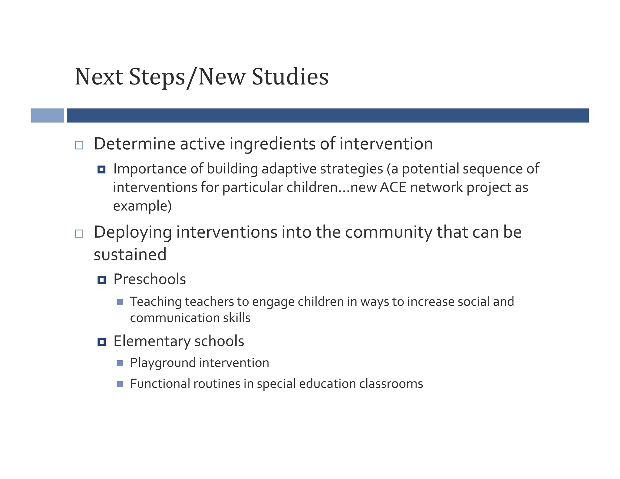 Next	
  Steps/New	
  Studies	
  

    Determine	
  active	
  ingredients	
  of	
  intervention	
  
         Importance	
  of	
  building	
  adaptive	
  strategies	
  (a	
  potential	
  sequence	
  of	
  
          interventions	
  for	
  particular	
  children…new	
  ACE	
  network	
  project	
  as	
  
          example)	
  
    Deploying	
  interventions	
  into	
  the	
  community	
  that	
  can	
  be	
  
     sustained	
  
         Preschools	
  
              Teaching	
  teachers	
  to	
  engage	
  children	
  in	
  ways	
  to	
  increase	
  social	
  and	
  
               communication	
  skills	
  
         Elementary	
  schools	
  
              Playground	
  intervention	
  
              Functional	
  routines	
  in	
  special	
  education	
  classrooms	
  
 