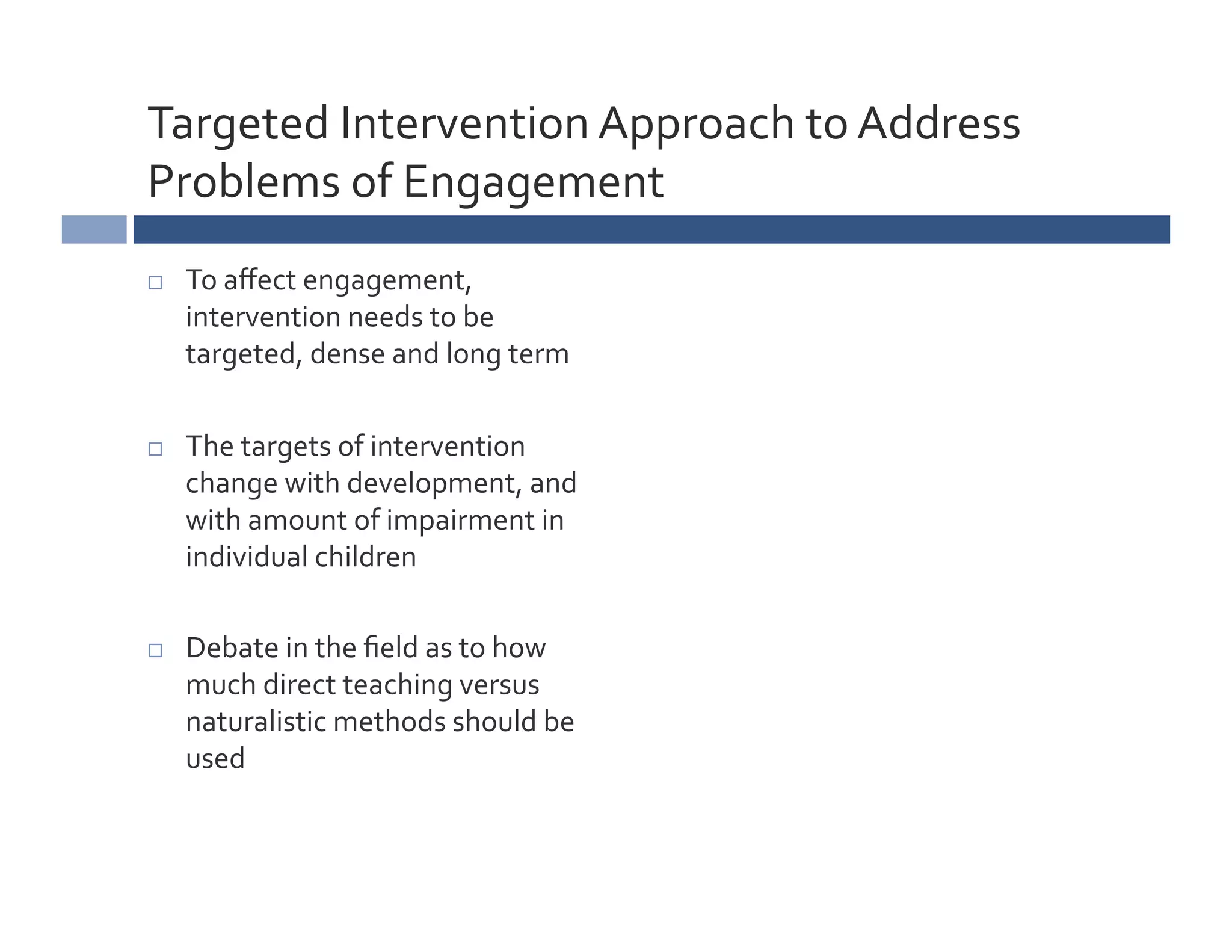 Targeted	
  Intervention	
  Approach	
  to	
  Address	
  
Problems	
  of	
  Engagement	
  
    To	
  aﬀect	
  engagement,	
  
     intervention	
  needs	
  to	
  be	
  
     targeted,	
  dense	
  and	
  long	
  term	
  

    The	
  targets	
  of	
  intervention	
  
     change	
  with	
  development,	
  and	
  
     with	
  amount	
  of	
  impairment	
  in	
  
     individual	
  children	
  

    Debate	
  in	
  the	
  ﬁeld	
  as	
  to	
  how	
  
     much	
  direct	
  teaching	
  versus	
  
     naturalistic	
  methods	
  should	
  be	
  
     used	
  
 