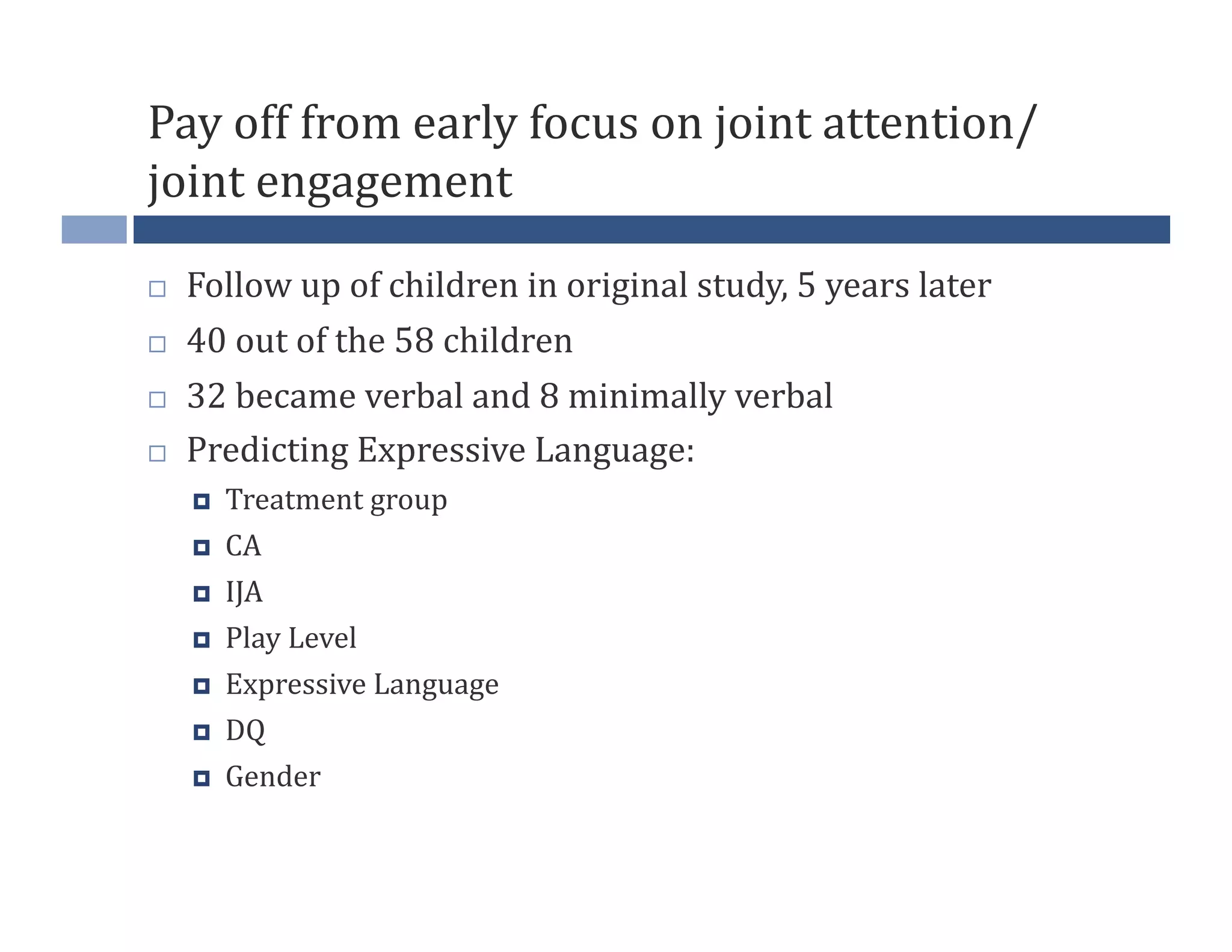 Pay	
  off	
  from	
  early	
  focus	
  on	
  joint	
  attention/
joint	
  engagement	
  

    Follow	
  up	
  of	
  children	
  in	
  original	
  study,	
  5	
  years	
  later	
  
    40	
  out	
  of	
  the	
  58	
  children	
  
    32	
  became	
  verbal	
  and	
  8	
  minimally	
  verbal	
  
    Predicting	
  Expressive	
  Language:	
  
         Treatment	
  group	
  
         CA	
  
         IJA	
  
         Play	
  Level	
  
         Expressive	
  Language	
  
         DQ	
  
         Gender	
  
 