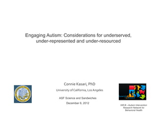 Engaging Autism: Considerations for underserved,
    under-represented and under-resourced	
  




                     Connie	
  Kasari,	
  PhD	
  
             University	
  of	
  California,	
  Los	
  Angeles	
  

                ASF Science and Sandwiches
                        December 6, 2012
                                                                     AIR-B --Autism Intervention
                                                                       Research Network for
                                                                         Behavioral Health
 