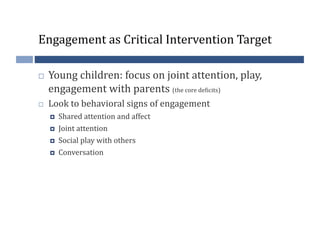 Engagement	
  as	
  Critical	
  Intervention	
  Target	
  

    Young	
  children:	
  focus	
  on	
  joint	
  attention,	
  play,	
  
     engagement	
  with	
  parents	
  (the	
  core	
  de?icits)	
  
    Look	
  to	
  behavioral	
  signs	
  of	
  engagement	
  
         Shared	
  attention	
  and	
  affect	
  
         Joint	
  attention	
  
         Social	
  play	
  with	
  others	
  
         Conversation	
  
 