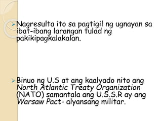 Nagresulta ito sa pagtigil ng ugnayan sa
ibat-ibang larangan tulad ng
pakikipagkalakalan.
Binuo ng U.S at ang kaalyado nito ang
North Atlantic Treaty Organization
(NATO) samantala ang U.S.S.R ay ang
Warsaw Pact- alyansang militar.
 