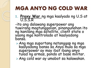 MGA ANYO NG COLD WAR
1. Proxy War ng mga kaalyado ng U.S at
U.S.S.R
-ito ang dalawang superpower ang
tuwirang magtunggalian, pinangunahan ito
ng kanilang mga satellite, client state o
yaong mga kontrolado at kaalyadong
bansa.
Ang mga suportang natanggap ng mga
kaalyadong bansa sa Asya mula sa mga
superpower ay may ibat ibang anyo
tulad ng armas, pondo at base militar.
Ang cold war ay umabot sa kalawakan.
 
