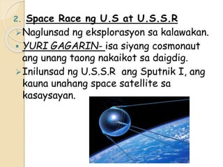 2. Space Race ng U.S at U.S.S.R
Naglunsad ng eksplorasyon sa kalawakan.
 YURI GAGARIN- isa siyang cosmonaut
ang unang taong nakaikot sa daigdig.
Inilunsad ng U.S.S.R ang Sputnik I, ang
kauna unahang space satellite sa
kasaysayan.
 