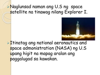 Naglunsad naman ang U.S ng space
satellite na tinawag nilang Explorer I.
Itinatag ang national aeronautics and
space admonistration (NASA) ng U.S
upang higit na mapag aralan ang
paggalugad sa kawakan.
 