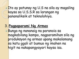 Ito ay patunay ng U.S na sila ay magaling
kaysa sa U.S.S.R sa larangan ng
pananaliksik at teknolohiya.
3. Pagpaparami Ng Armas
Bunga ng nananaig na paranoia sa
magkabilang kampo, nagparamihan sila ng
produksyon ng armas upang makalamang
sa katu ggali at bumuo ng imahen na
higit na nakapangyayari kaysa isa.
 