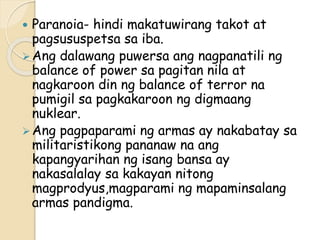  Paranoia- hindi makatuwirang takot at
pagsususpetsa sa iba.
Ang dalawang puwersa ang nagpanatili ng
balance of power sa pagitan nila at
nagkaroon din ng balance of terror na
pumigil sa pagkakaroon ng digmaang
nuklear.
Ang pagpaparami ng armas ay nakabatay sa
militaristikong pananaw na ang
kapangyarihan ng isang bansa ay
nakasalalay sa kakayan nitong
magprodyus,magparami ng mapaminsalang
armas pandigma.
 
