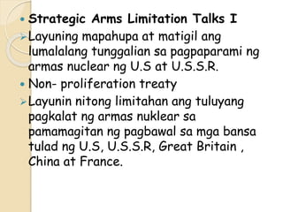  Strategic Arms Limitation Talks I
Layuning mapahupa at matigil ang
lumalalang tunggalian sa pagpaparami ng
armas nuclear ng U.S at U.S.S.R.
 Non- proliferation treaty
Layunin nitong limitahan ang tuluyang
pagkalat ng armas nuklear sa
pamamagitan ng pagbawal sa mga bansa
tulad ng U.S, U.S.S.R, Great Britain ,
China at France.
 