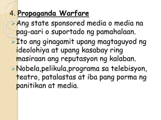 4. Propaganda Warfare
Ang state sponsored media o media na
pag-aari o suportado ng pamahalaan.
Ito ang ginagamit upang magtaguyod ng
ideolohiya at upang kasabay ring
masiraan ang reputasyon ng kalaban.
Nobela,pelikula,programa sa telebisyon,
teatro, patalastas at iba pang porma ng
panitikan at media.
 