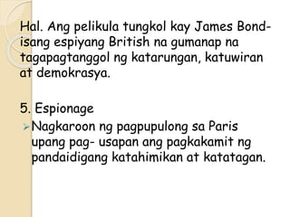 Hal. Ang pelikula tungkol kay James Bond-
isang espiyang British na gumanap na
tagapagtanggol ng katarungan, katuwiran
at demokrasya.
5. Espionage
Nagkaroon ng pagpupulong sa Paris
upang pag- usapan ang pagkakamit ng
pandaidigang katahimikan at katatagan.
 