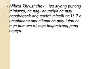  Nikita Khrushchev – isa siyang punong
ministro, na nag- anunsiyo na may
napabagsak ang soviet missili na U-2 o
eroplanong amerikano na may lulan na
mga kamera at mga kagamitang pang
espiya.
 
