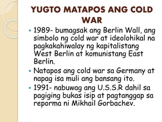 YUGTO MATAPOS ANG COLD
WAR
 1989- bumagsak ang Berlin Wall, ang
simbolo ng cold war at ideolohikal na
pagkakahiwalay ng kapitalistang
West Berlin at komunistang East
Berlin.
 Natapos ang cold war sa Germany at
napag isa muli ang bansang ito.
 1991- nabuwag ang U.S.S.R dahil sa
pagiging bukas isip at pagtanggap sa
reporma ni Mikhail Gorbachev.
 