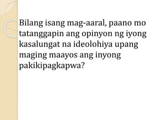 Bilang isang mag-aaral, paano mo
tatanggapin ang opinyon ng iyong
kasalungat na ideolohiya upang
maging maayos ang inyong
pakikipagkapwa?
 