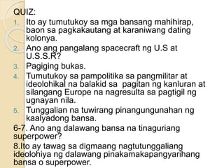 QUIZ:
1. Ito ay tumutukoy sa mga bansang mahihirap,
baon sa pagkakautang at karaniwang dating
kolonya.
2. Ano ang pangalang spacecraft ng U.S at
U.S.S.R?
3. Pagiging bukas.
4. Tumutukoy sa pampolitika sa pangmilitar at
ideolohikal na balakid sa pagitan ng kanluran at
silangang Europe na nagresulta sa pagtigil ng
ugnayan nila.
5. Tunggalian na tuwirang pinangungunahan ng
kaalyadong bansa.
6-7. Ano ang dalawang bansa na tinaguriang
superpower?
8.Ito ay tawag sa digmaang nagtutunggaliang
ideolohiya ng dalawang pinakamakapangyarihang
bansa o superpower.
 