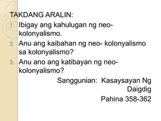 TAKDANG ARALIN:
1. Ibigay ang kahulugan ng neo-
kolonyalismo.
2. Anu ang kaibahan ng neo- kolonyalismo
sa kolonyalismo?
3. Anu ano ang katibayan ng neo-
kolonyalismo?
Sanggunian: Kasaysayan Ng
Daigdig
Pahina 358-362
 