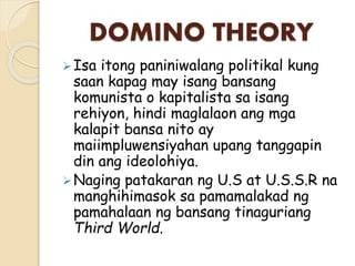 DOMINO THEORY
Isa itong paniniwalang politikal kung
saan kapag may isang bansang
komunista o kapitalista sa isang
rehiyon, hindi maglalaon ang mga
kalapit bansa nito ay
maiimpluwensiyahan upang tanggapin
din ang ideolohiya.
Naging patakaran ng U.S at U.S.S.R na
manghihimasok sa pamamalakad ng
pamahalaan ng bansang tinaguriang
Third World.
 