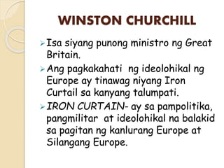 WINSTON CHURCHILL
Isa siyang punong ministro ng Great
Britain.
Ang pagkakahati ng ideolohikal ng
Europe ay tinawag niyang Iron
Curtail sa kanyang talumpati.
IRON CURTAIN- ay sa pampolitika,
pangmilitar at ideolohikal na balakid
sa pagitan ng kanlurang Europe at
Silangang Europe.
 